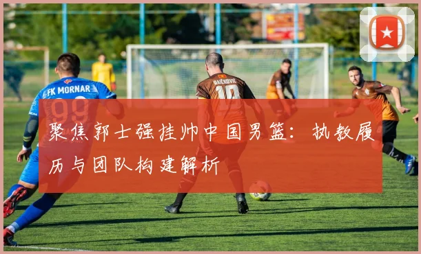 聚焦郭士强挂帅中国男篮:执教履历与团队构建解析