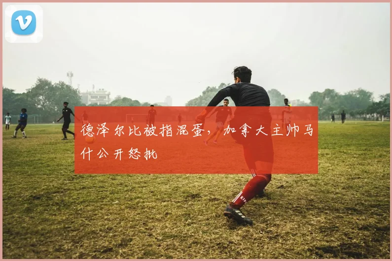 德泽尔比被指混蛋，加拿大主帅马什公开怒批