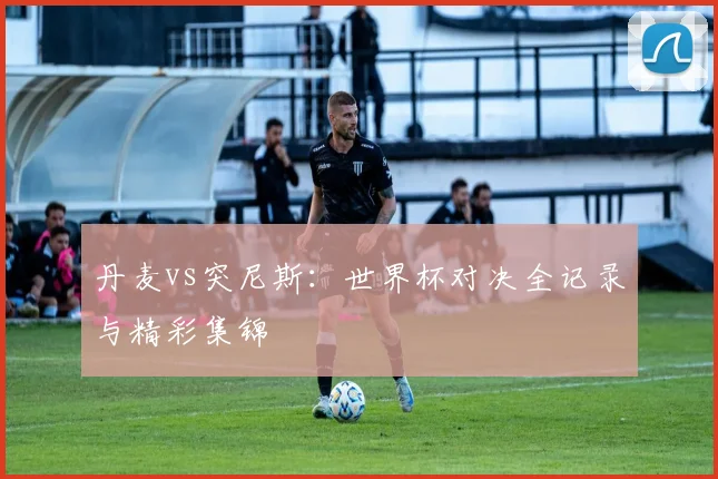 丹麦vs突尼斯：世界杯对决全记录与精彩集锦