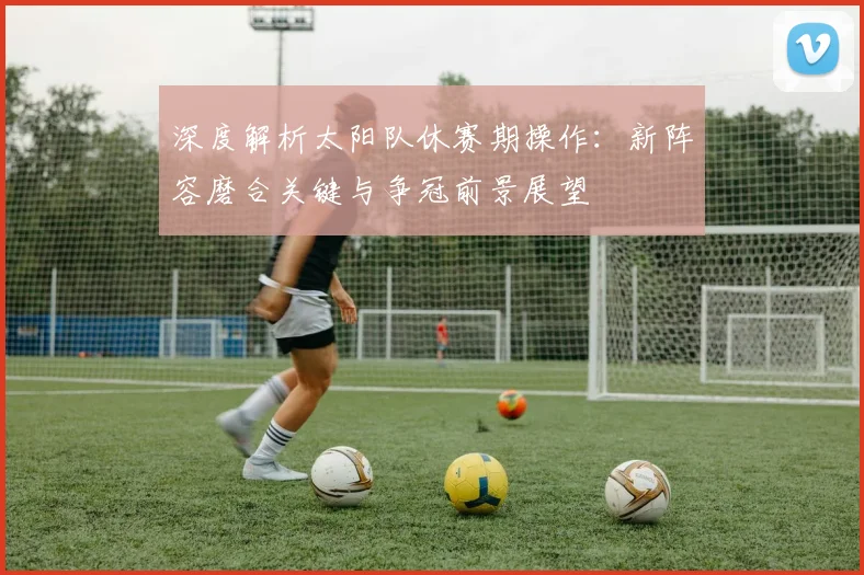 深度解析太阳队休赛期操作：新阵容磨合关键与争冠前景展望