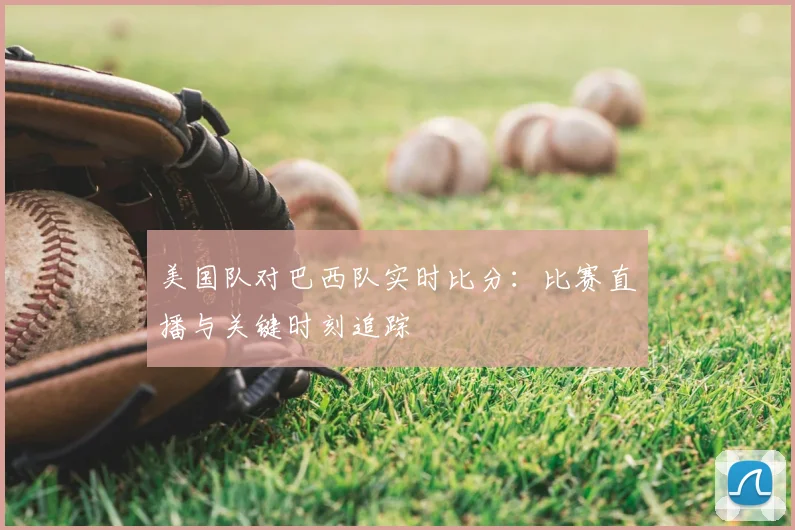 美国队对巴西队实时比分：比赛直播与关键时刻追踪