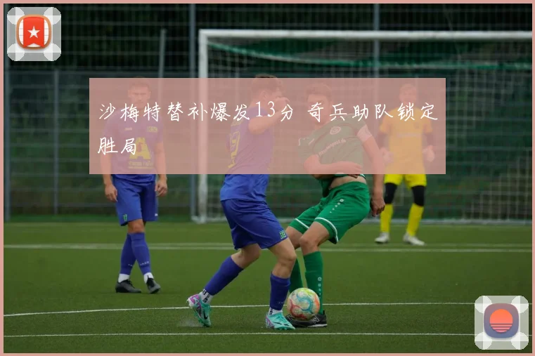 沙梅特替补爆发13分 奇兵助队锁定胜局