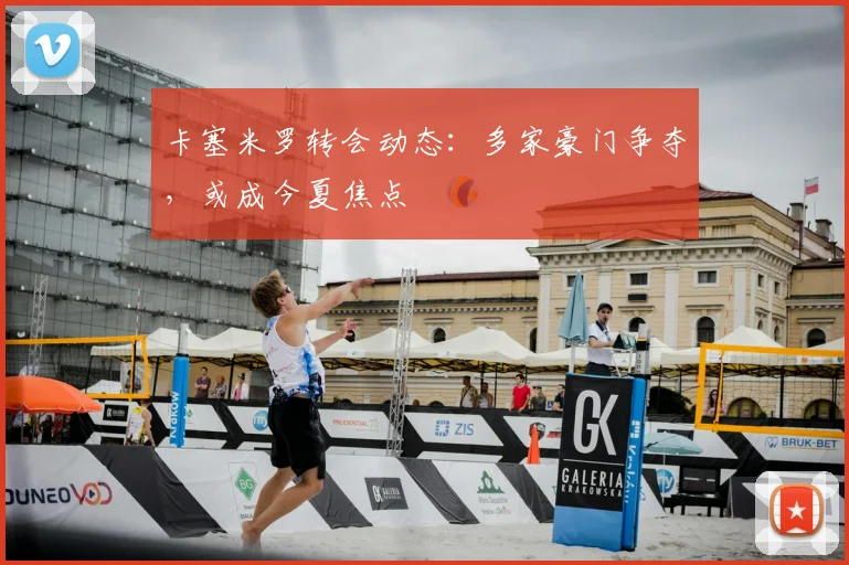卡塞米罗转会动态：多家豪门争夺，或成今夏焦点