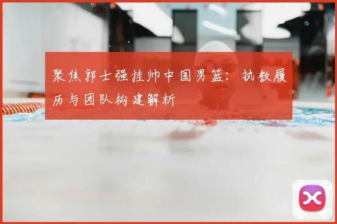 聚焦郭士强挂帅中国男篮:执教履历与团队构建解析