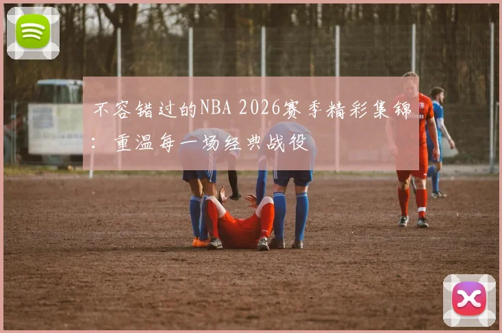 不容错过的NBA 2026赛季精彩集锦：重温每一场经典战役