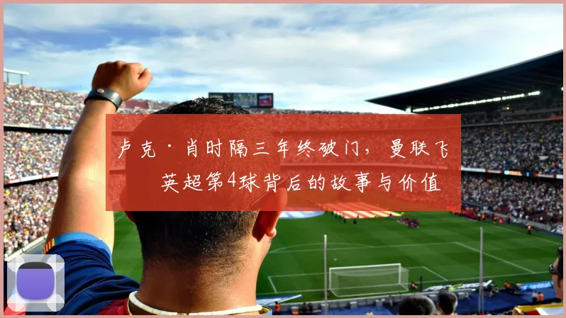 卢克·肖时隔三年终破门，曼联飞翼英超第4球背后的故事与价值