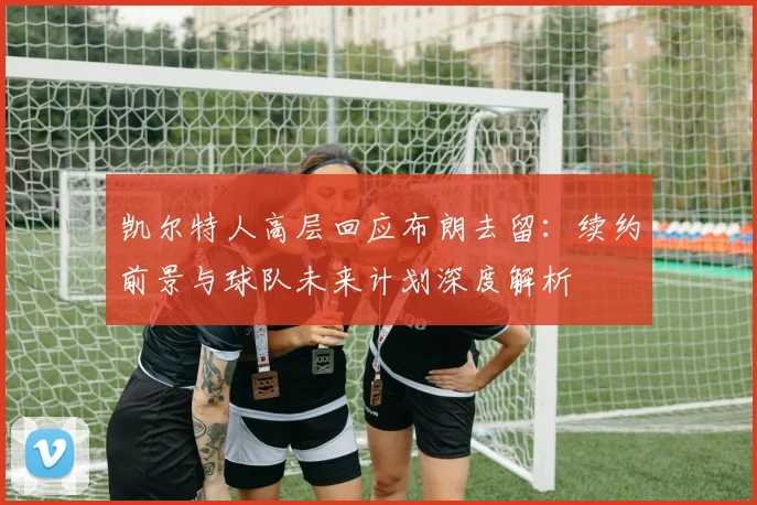 凯尔特人高层回应布朗去留：续约前景与球队未来计划深度解析