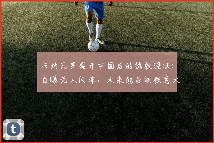 卡纳瓦罗离开中国后的执教现状：自曝无人问津，未来能否执教意大利国家队？