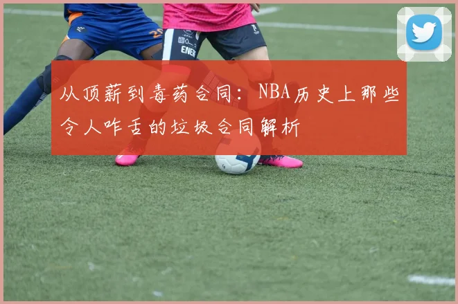 从顶薪到毒药合同：NBA历史上那些令人咋舌的垃圾合同解析