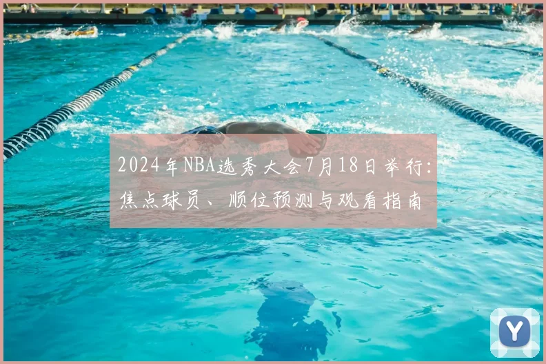 2024年NBA选秀大会7月18日举行：焦点球员、顺位预测与观看指南