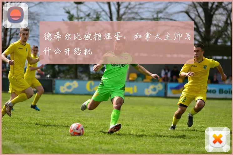 德泽尔比被指混蛋，加拿大主帅马什公开怒批