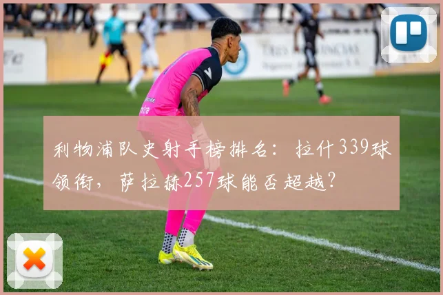 利物浦队史射手榜排名：拉什339球领衔，萨拉赫257球能否超越？