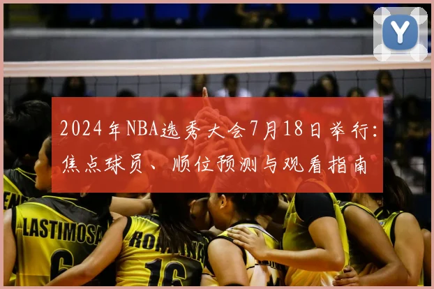 2024年NBA选秀大会7月18日举行：焦点球员、顺位预测与观看指南