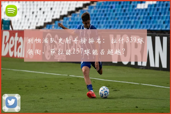 利物浦队史射手榜排名：拉什339球领衔，萨拉赫257球能否超越？