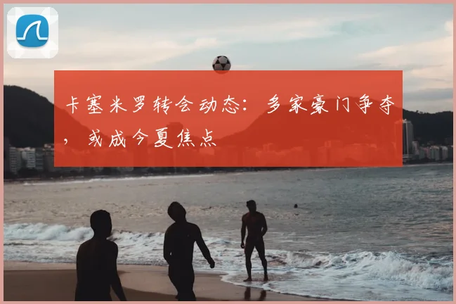 卡塞米罗转会动态：多家豪门争夺，或成今夏焦点